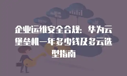 企业运维安全合规：华为云堡垒机一年多少钱及多云选型指南