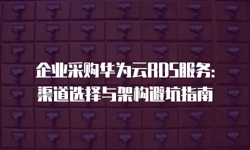 企业采购华为云RDS服务：渠道选择与架构避坑指南
