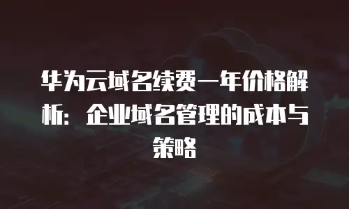 华为云域名续费一年价格解析：企业域名管理的成本与策略