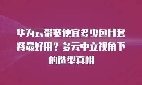 华为云带宽便宜多少包月套餐最好用？多云中立视角下的选型真相
