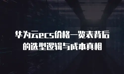 华为云ecs价格一览表背后的选型逻辑与成本真相