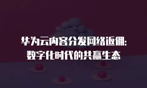华为云内容分发网络返佣：数字化时代的共赢生态
