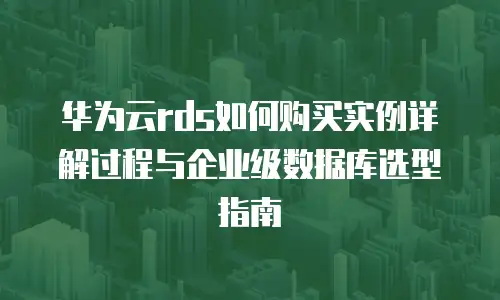 华为云rds如何购买实例详解过程与企业级数据库选型指南