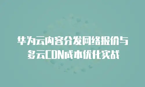 华为云内容分发网络报价与多云CDN成本优化实战