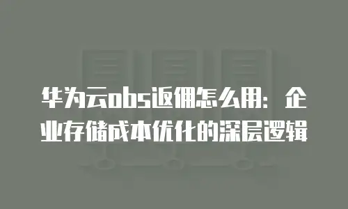 华为云obs返佣怎么用：企业存储成本优化的深层逻辑
