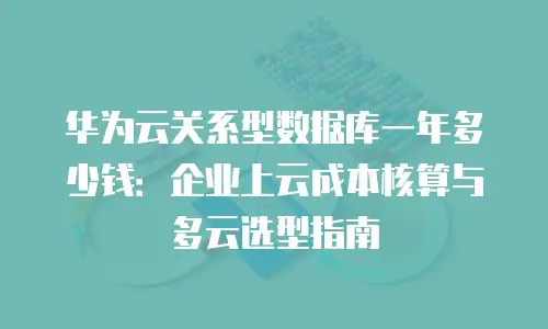 华为云关系型数据库一年多少钱：企业上云成本核算与多云选型指南