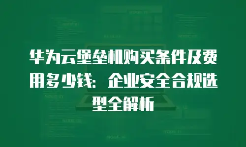 华为云堡垒机购买条件及费用多少钱：企业安全合规选型全解析