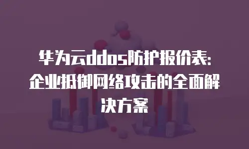 华为云ddos防护报价表：企业抵御网络攻击的全面解决方案