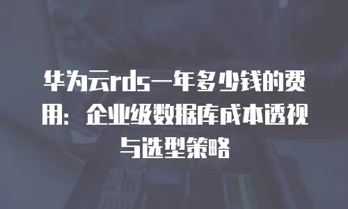 华为云rds一年多少钱的费用：企业级数据库成本透视与选型策略