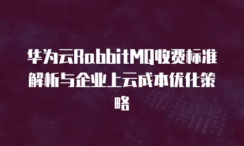 华为云RabbitMQ收费标准解析与企业上云成本优化策略