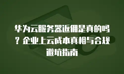 华为云服务器返佣是真的吗？企业上云成本真相与合规避坑指南