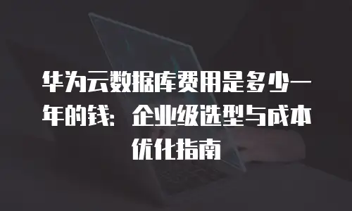 华为云数据库费用是多少一年的钱：企业级选型与成本优化指南