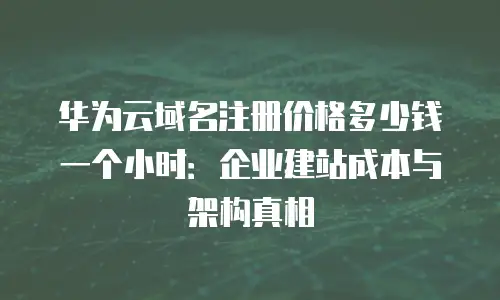 华为云域名注册价格多少钱一个小时：企业建站成本与架构真相