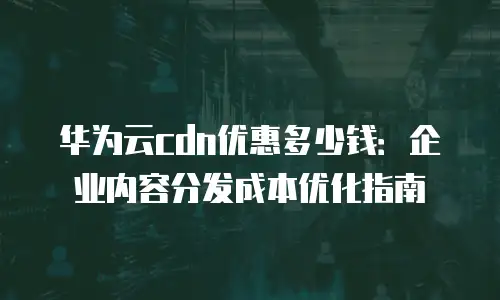 华为云cdn优惠多少钱：企业内容分发成本优化指南