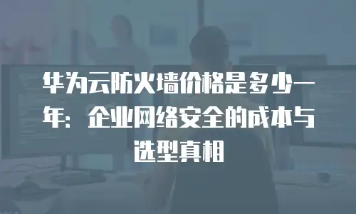 华为云防火墙价格是多少一年：企业网络安全的成本与选型真相