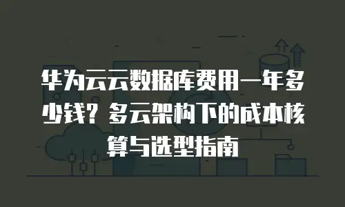 华为云云数据库费用一年多少钱？多云架构下的成本核算与选型指南