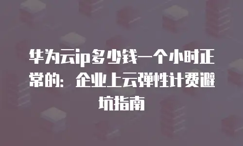 华为云ip多少钱一个小时正常的：企业上云弹性计费避坑指南