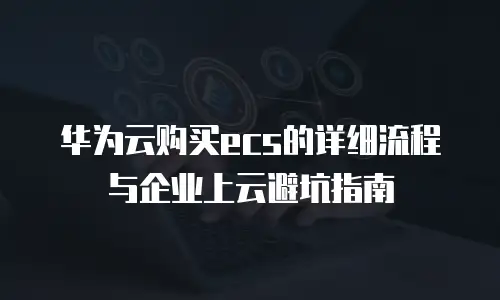 华为云购买ecs的详细流程与企业上云避坑指南