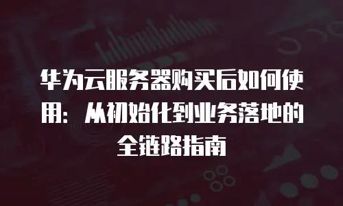 华为云服务器购买后如何使用：从初始化到业务落地的全链路指南