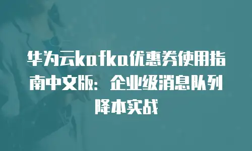 华为云kafka优惠券使用指南中文版：企业级消息队列降本实战
