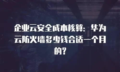 企业云安全成本核算：华为云防火墙多少钱合适一个月的？
