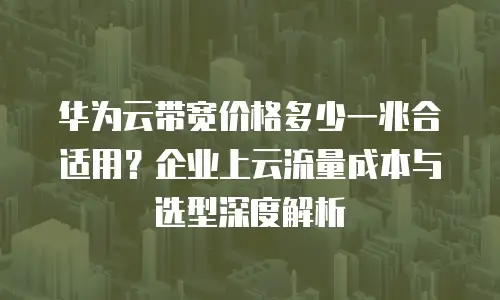 华为云带宽价格多少一兆合适用？企业上云流量成本与选型深度解析