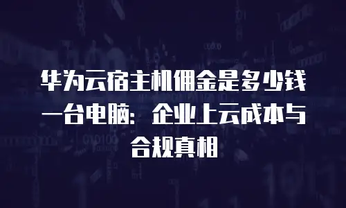 华为云宿主机佣金是多少钱一台电脑：企业上云成本与合规真相