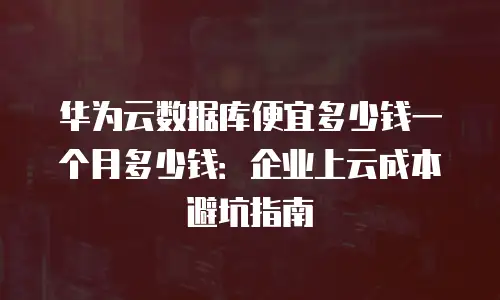 华为云数据库便宜多少钱一个月多少钱：企业上云成本避坑指南