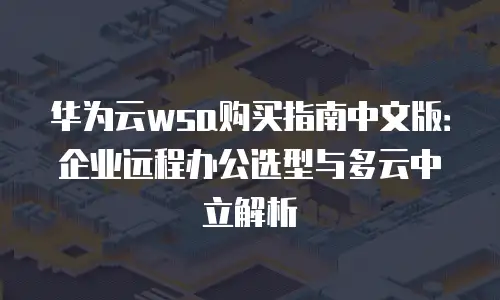 华为云wsa购买指南中文版：企业远程办公选型与多云中立解析