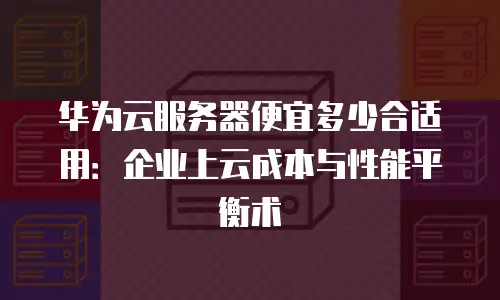 华为云服务器便宜多少合适用：企业上云成本与性能平衡术
