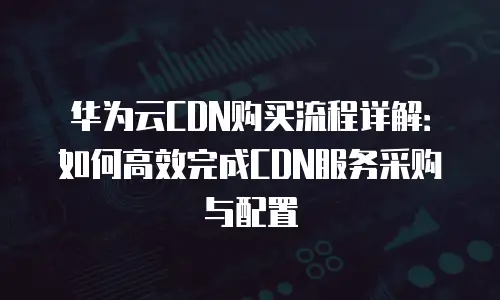华为云CDN购买流程详解：如何高效完成CDN服务采购与配置