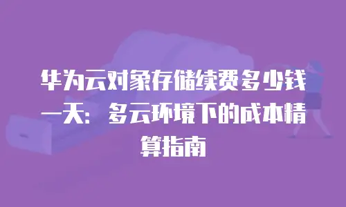 华为云对象存储续费多少钱一天：多云环境下的成本精算指南