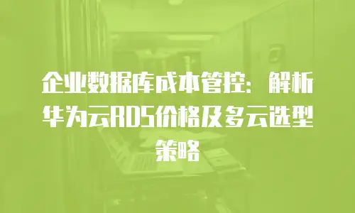 企业数据库成本管控：解析华为云RDS价格及多云选型策略