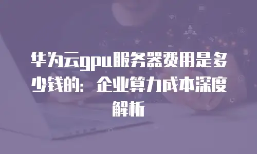 华为云gpu服务器费用是多少钱的：企业算力成本深度解析