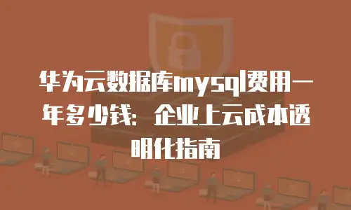 华为云数据库mysql费用一年多少钱：企业上云成本透明化指南