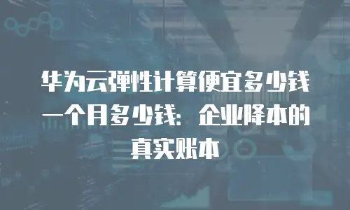 华为云弹性计算便宜多少钱一个月多少钱：企业降本的真实账本