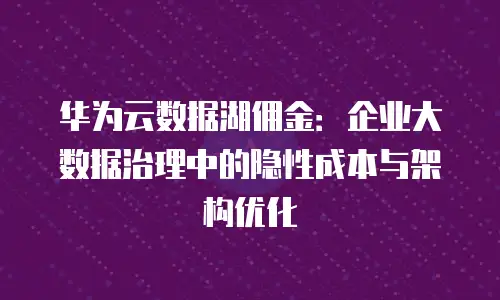 华为云数据湖佣金：企业大数据治理中的隐性成本与架构优化