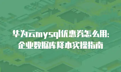 华为云mysql优惠券怎么用：企业数据库降本实操指南