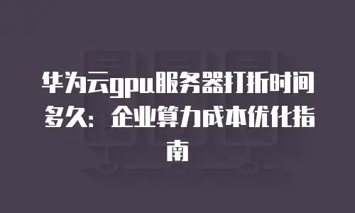 华为云gpu服务器打折时间多久：企业算力成本优化指南