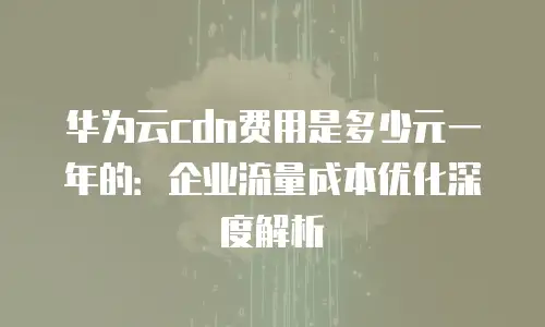 华为云cdn费用是多少元一年的：企业流量成本优化深度解析