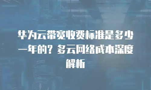 华为云带宽收费标准是多少一年的？多云网络成本深度解析