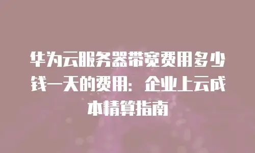 华为云服务器带宽费用多少钱一天的费用：企业上云成本精算指南