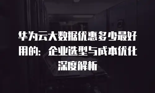 华为云大数据优惠多少最好用的：企业选型与成本优化深度解析