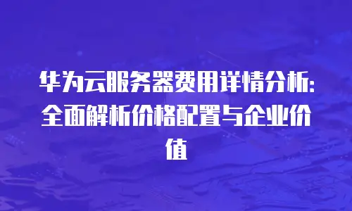 华为云服务器费用详情分析：全面解析价格配置与企业价值