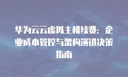 华为云云虚拟主机续费：企业成本管控与架构演进决策指南