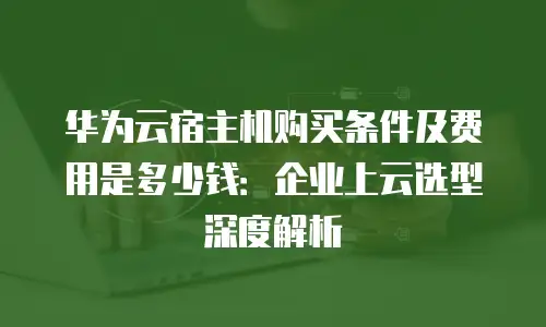 华为云宿主机购买条件及费用是多少钱：企业上云选型深度解析