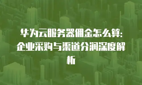 华为云服务器佣金怎么算：企业采购与渠道分润深度解析