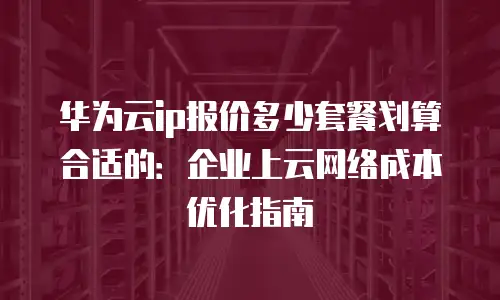 华为云ip报价多少套餐划算合适的：企业上云网络成本优化指南