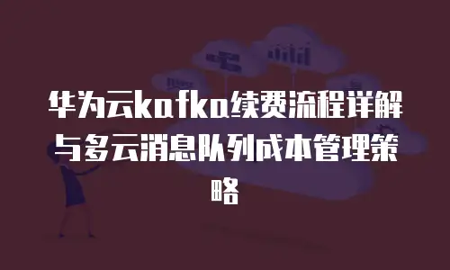 华为云kafka续费流程详解与多云消息队列成本管理策略