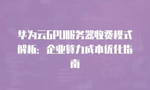 华为云GPU服务器收费模式解析：企业算力成本优化指南